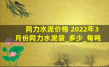 同力水泥价格 2022年3月份同力水泥袋_多少_每吨
